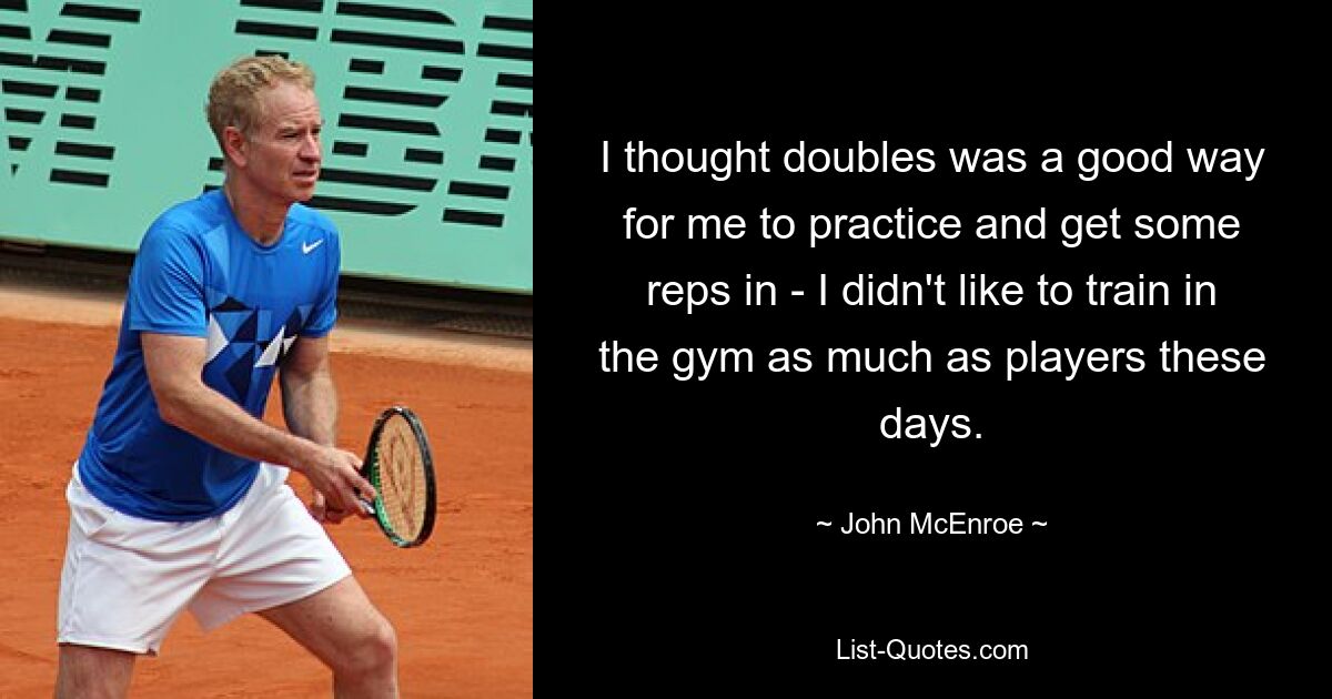 I thought doubles was a good way for me to practice and get some reps in - I didn't like to train in the gym as much as players these days. — © John McEnroe