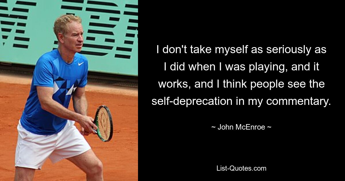 I don't take myself as seriously as I did when I was playing, and it works, and I think people see the self-deprecation in my commentary. — © John McEnroe