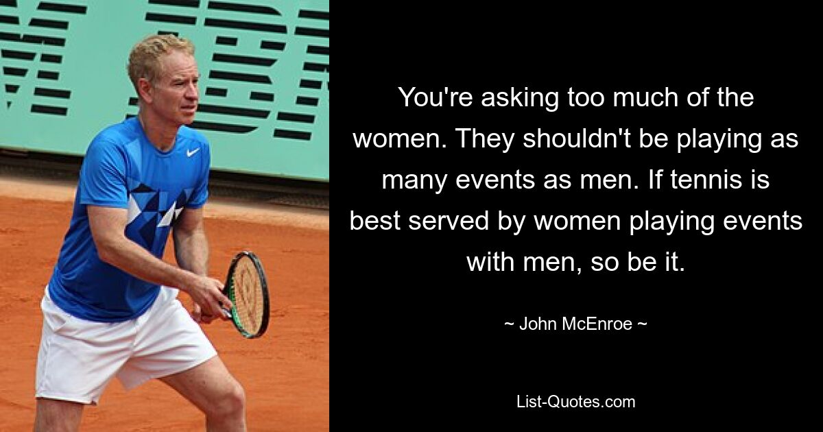 You're asking too much of the women. They shouldn't be playing as many events as men. If tennis is best served by women playing events with men, so be it. — © John McEnroe