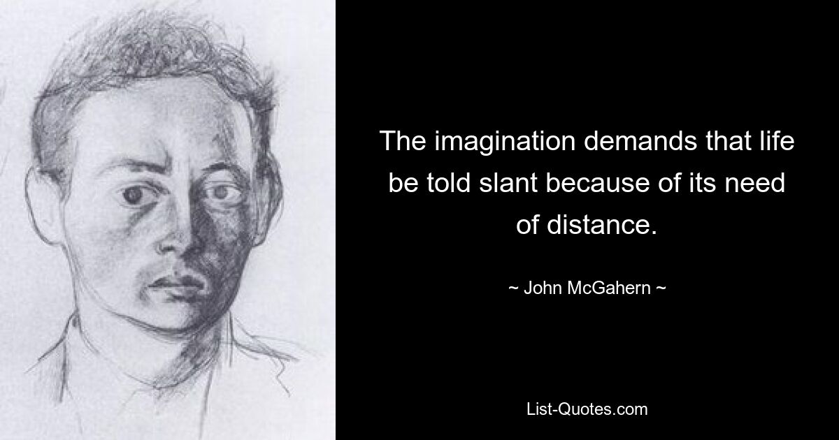 The imagination demands that life be told slant because of its need of distance. — © John McGahern