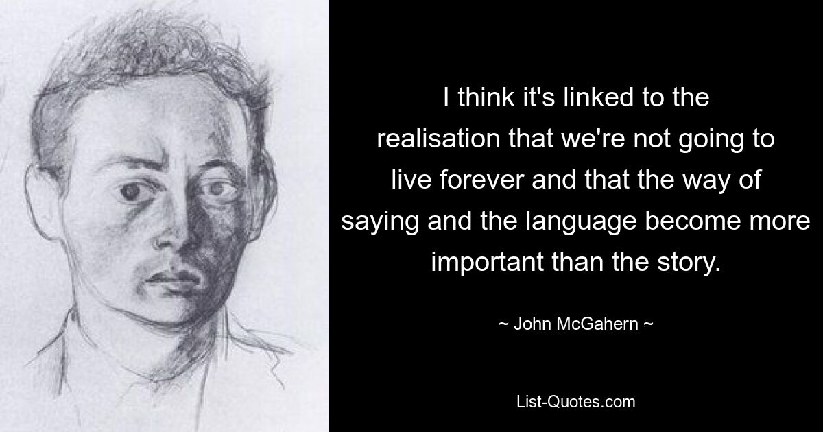 I think it's linked to the realisation that we're not going to live forever and that the way of saying and the language become more important than the story. — © John McGahern