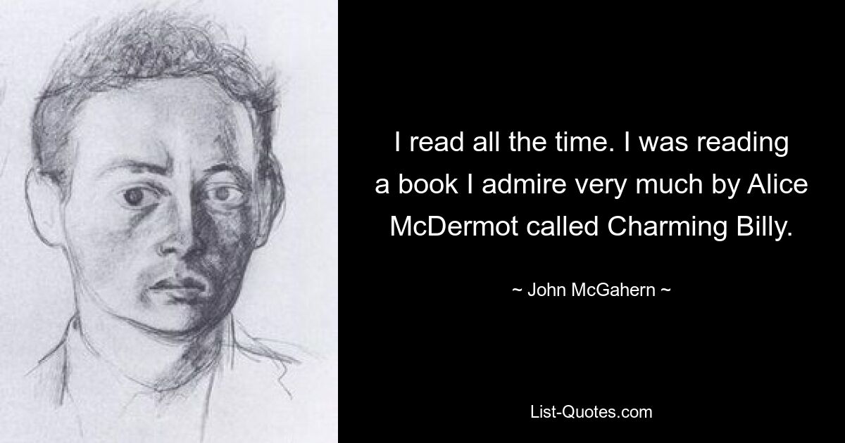 I read all the time. I was reading a book I admire very much by Alice McDermot called Charming Billy. — © John McGahern