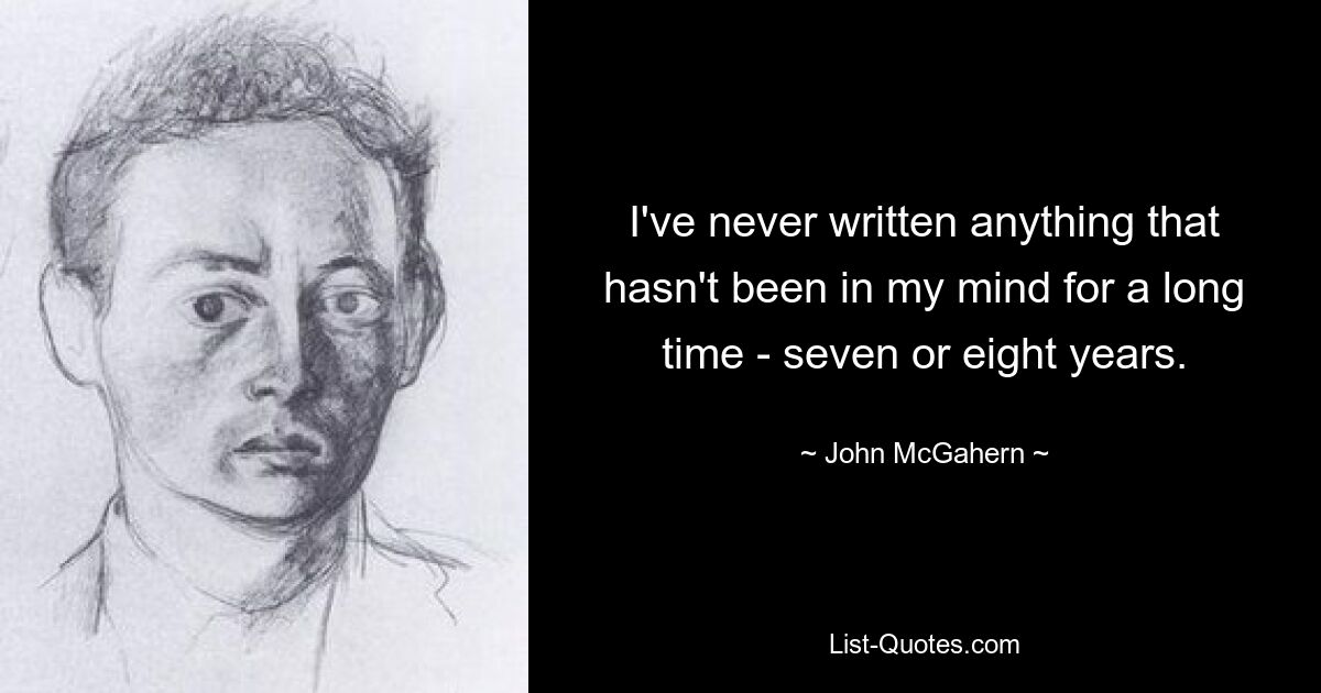 I've never written anything that hasn't been in my mind for a long time - seven or eight years. — © John McGahern