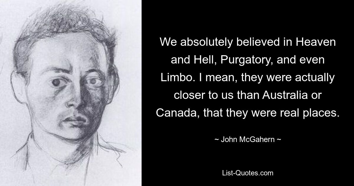 We absolutely believed in Heaven and Hell, Purgatory, and even Limbo. I mean, they were actually closer to us than Australia or Canada, that they were real places. — © John McGahern