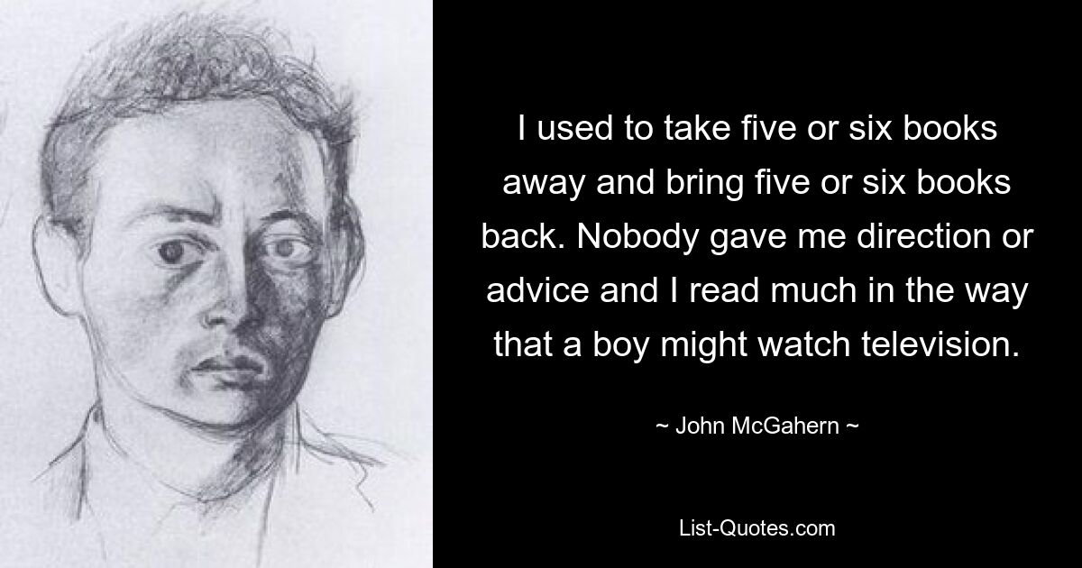 I used to take five or six books away and bring five or six books back. Nobody gave me direction or advice and I read much in the way that a boy might watch television. — © John McGahern