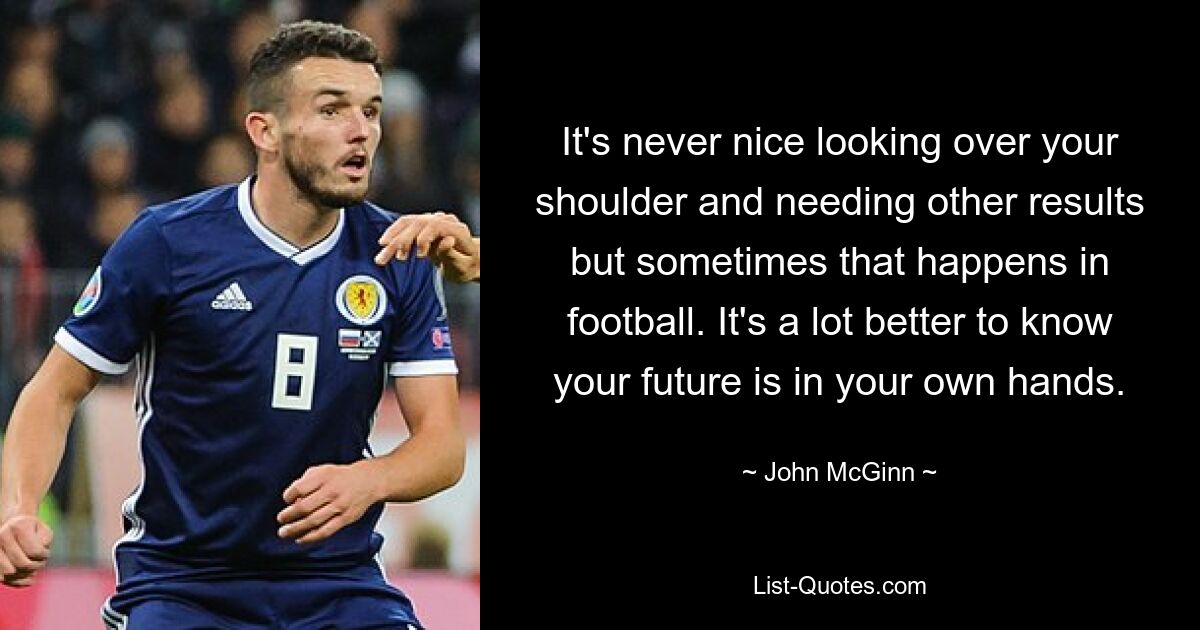 It's never nice looking over your shoulder and needing other results but sometimes that happens in football. It's a lot better to know your future is in your own hands. — © John McGinn