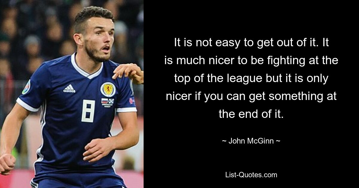 It is not easy to get out of it. It is much nicer to be fighting at the top of the league but it is only nicer if you can get something at the end of it. — © John McGinn