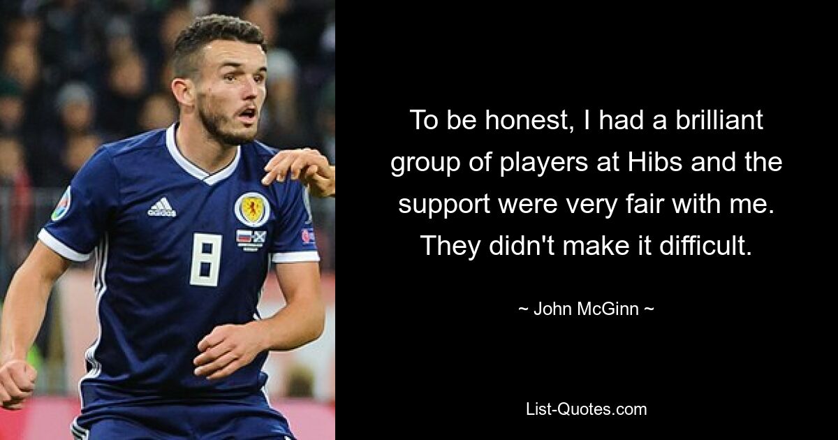 To be honest, I had a brilliant group of players at Hibs and the support were very fair with me. They didn't make it difficult. — © John McGinn