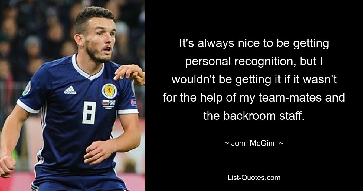 It's always nice to be getting personal recognition, but I wouldn't be getting it if it wasn't for the help of my team-mates and the backroom staff. — © John McGinn