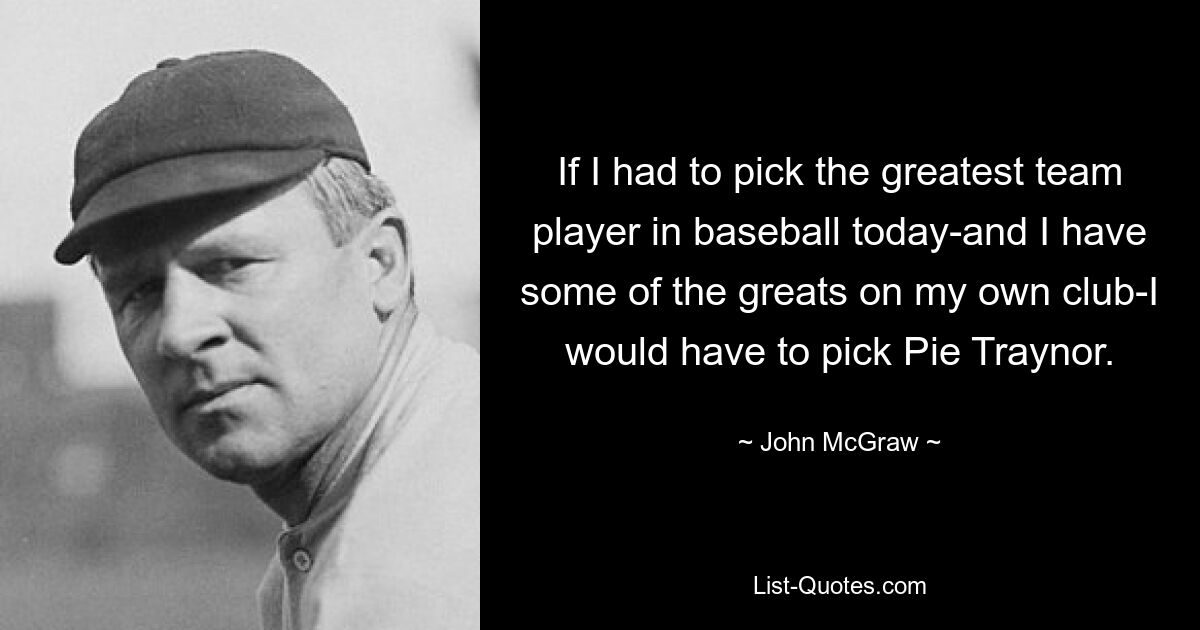 If I had to pick the greatest team player in baseball today-and I have some of the greats on my own club-I would have to pick Pie Traynor. — © John McGraw