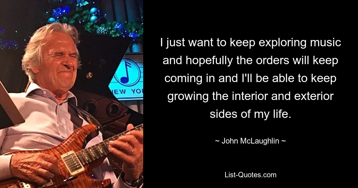 I just want to keep exploring music and hopefully the orders will keep coming in and I'll be able to keep growing the interior and exterior sides of my life. — © John McLaughlin