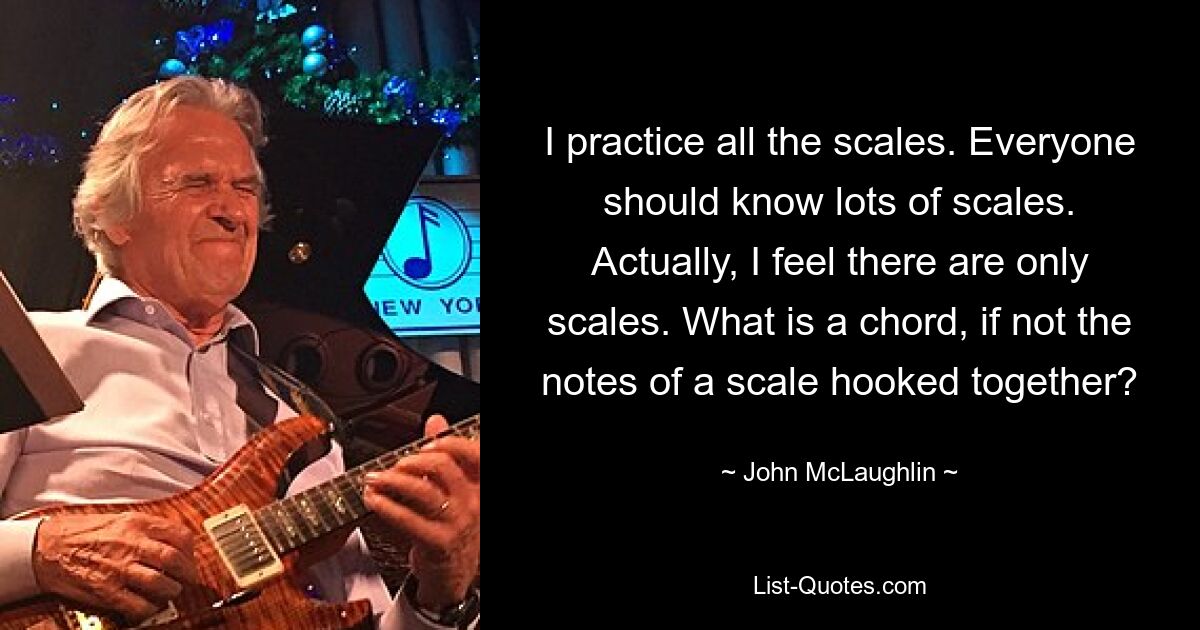 I practice all the scales. Everyone should know lots of scales. Actually, I feel there are only scales. What is a chord, if not the notes of a scale hooked together? — © John McLaughlin