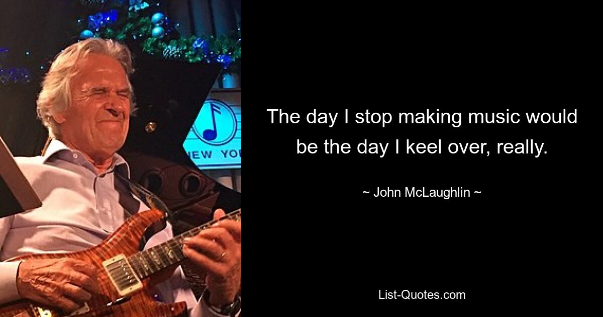 The day I stop making music would be the day I keel over, really. — © John McLaughlin