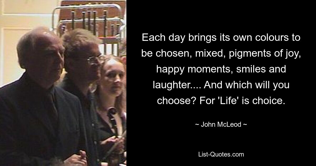 Each day brings its own colours to be chosen, mixed, pigments of joy, happy moments, smiles and laughter.... And which will you choose? For 'Life' is choice. — © John McLeod