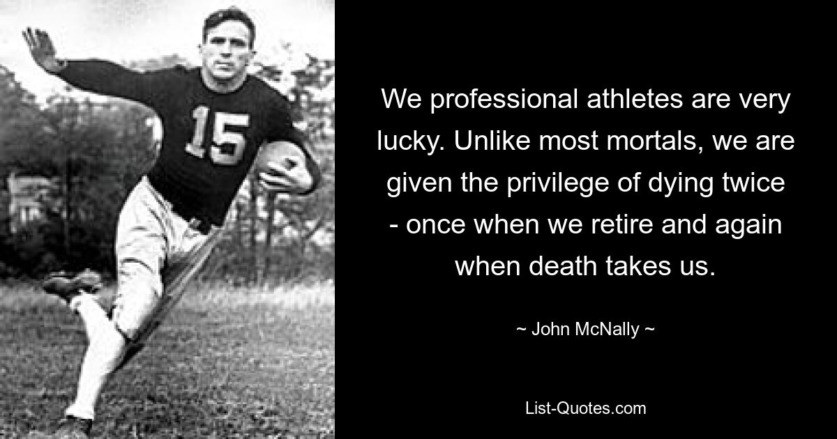 We professional athletes are very lucky. Unlike most mortals, we are given the privilege of dying twice - once when we retire and again when death takes us. — © John McNally