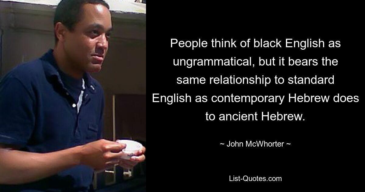 People think of black English as ungrammatical, but it bears the same relationship to standard English as contemporary Hebrew does to ancient Hebrew. — © John McWhorter