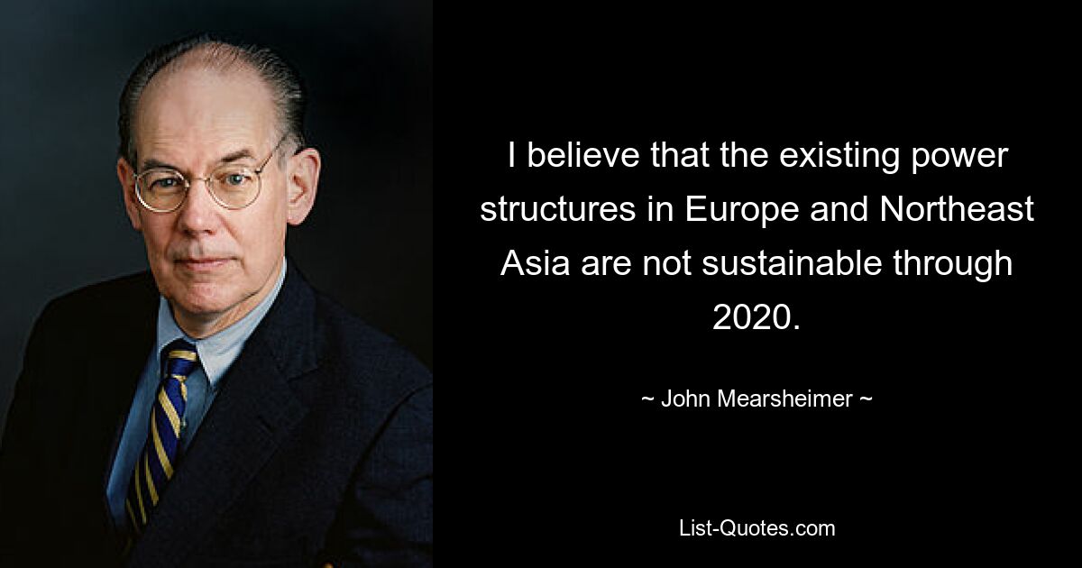 I believe that the existing power structures in Europe and Northeast Asia are not sustainable through 2020. — © John Mearsheimer