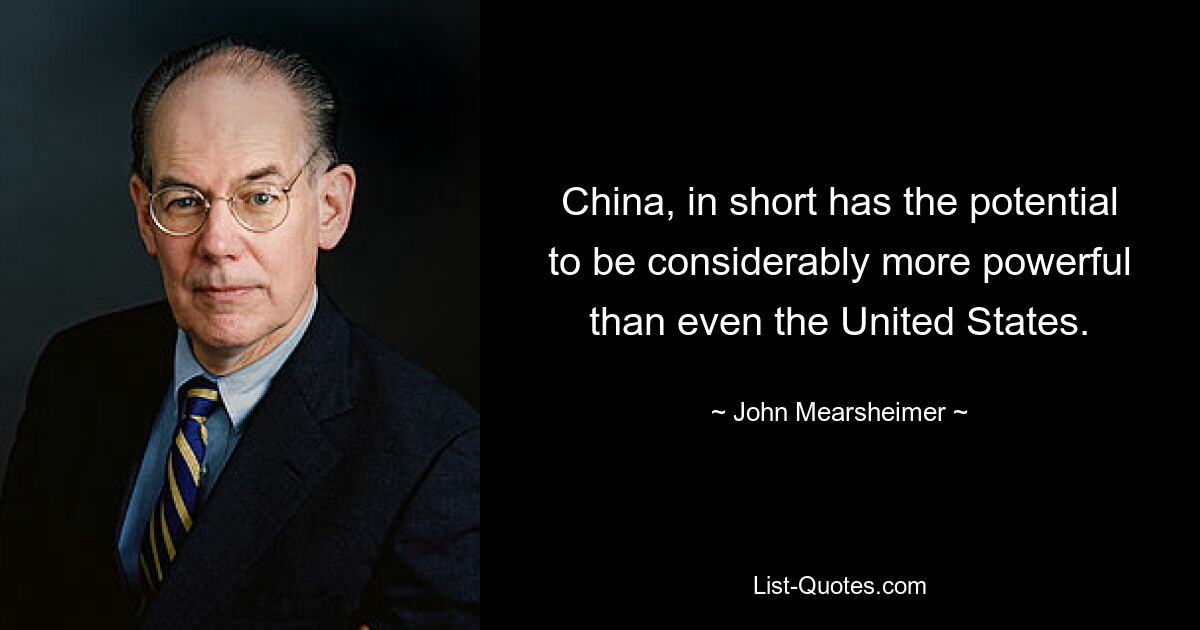 China, in short has the potential to be considerably more powerful than even the United States. — © John Mearsheimer