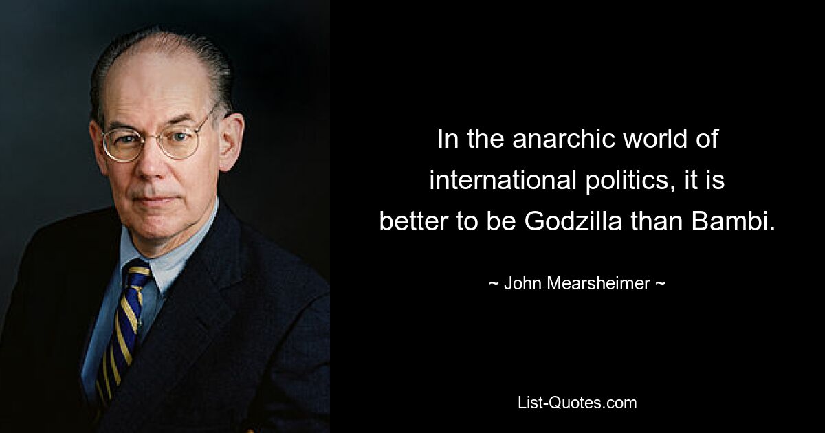 In the anarchic world of international politics, it is better to be Godzilla than Bambi. — © John Mearsheimer