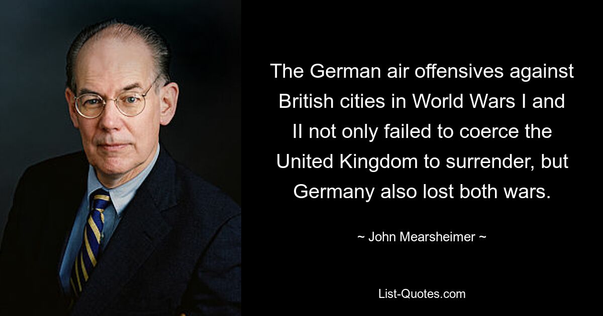 The German air offensives against British cities in World Wars I and II not only failed to coerce the United Kingdom to surrender, but Germany also lost both wars. — © John Mearsheimer