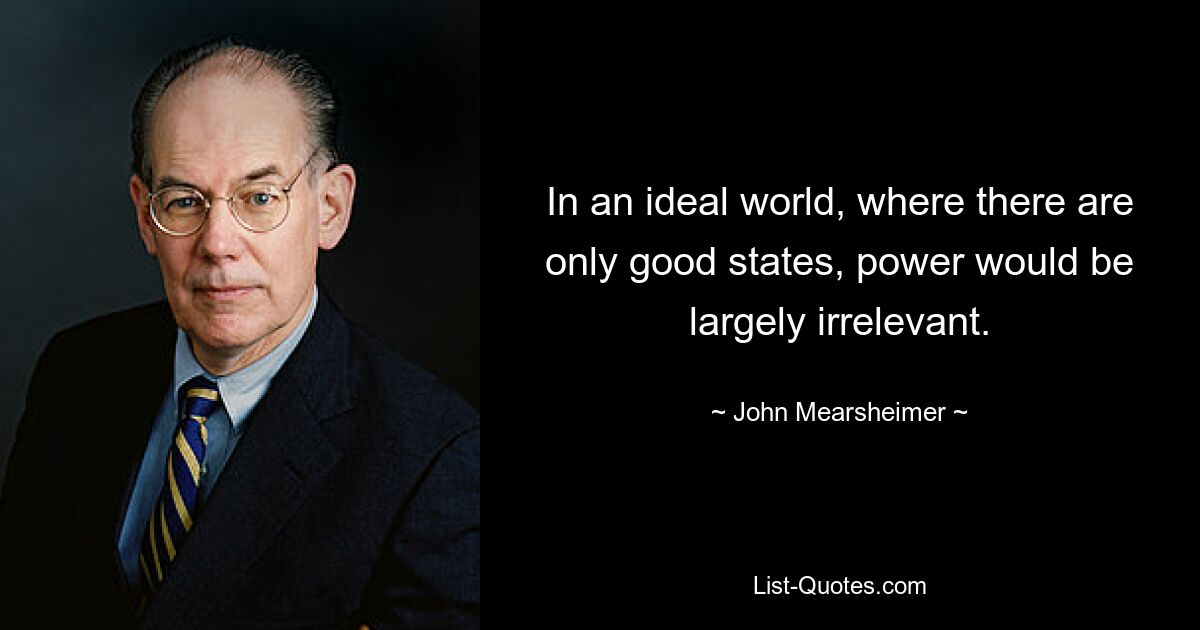 In an ideal world, where there are only good states, power would be largely irrelevant. — © John Mearsheimer