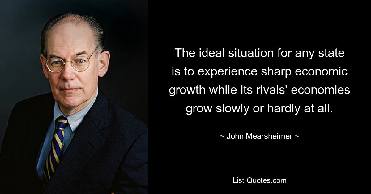 The ideal situation for any state is to experience sharp economic growth while its rivals' economies grow slowly or hardly at all. — © John Mearsheimer