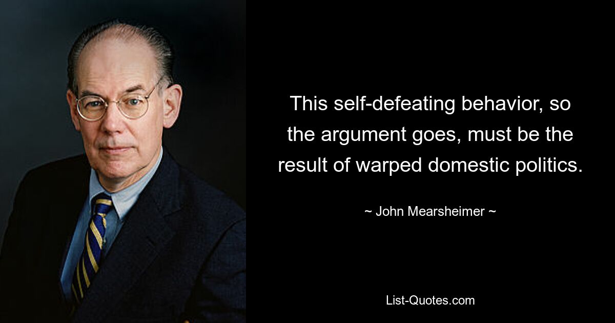 This self-defeating behavior, so the argument goes, must be the result of warped domestic politics. — © John Mearsheimer