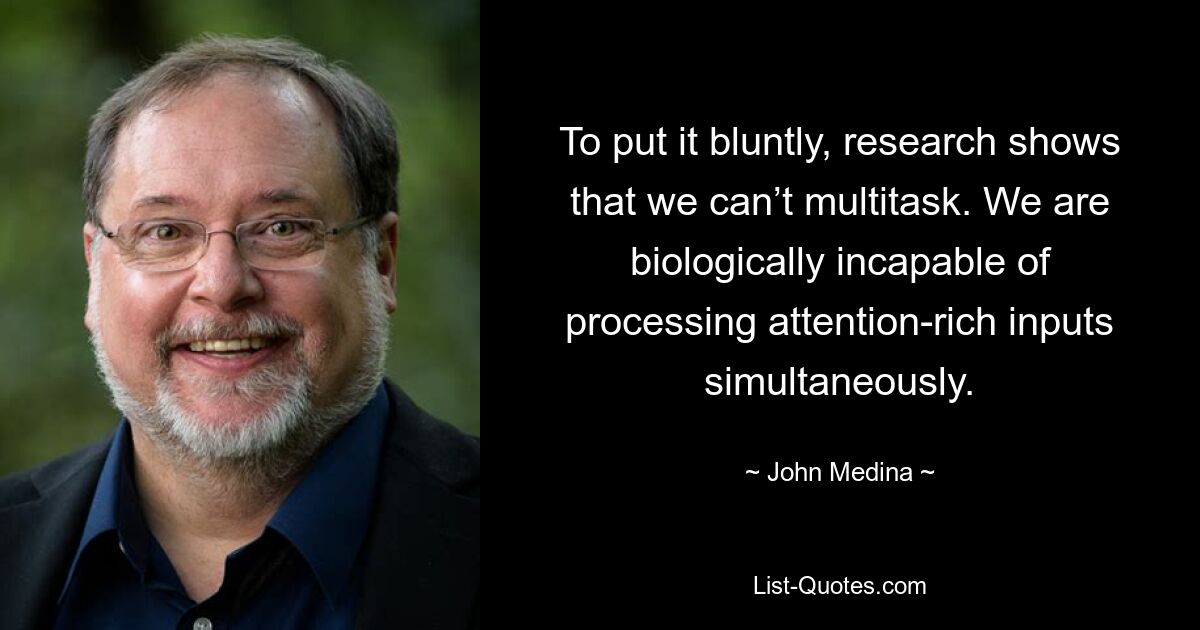 To put it bluntly, research shows that we can’t multitask. We are biologically incapable of processing attention-rich inputs simultaneously. — © John Medina