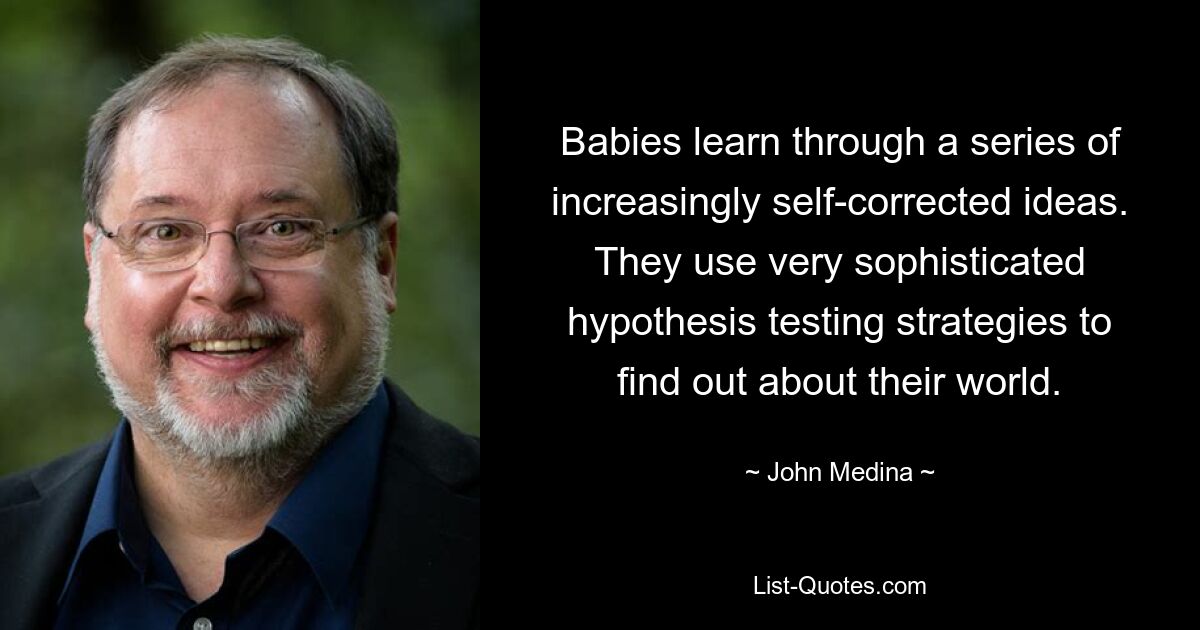 Babies learn through a series of increasingly self-corrected ideas. They use very sophisticated hypothesis testing strategies to find out about their world. — © John Medina