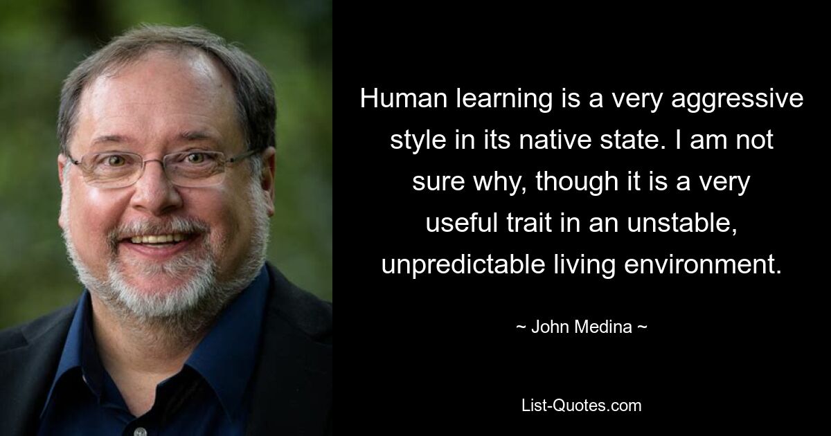 Human learning is a very aggressive style in its native state. I am not sure why, though it is a very useful trait in an unstable, unpredictable living environment. — © John Medina