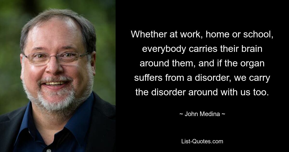 Whether at work, home or school, everybody carries their brain around them, and if the organ suffers from a disorder, we carry the disorder around with us too. — © John Medina