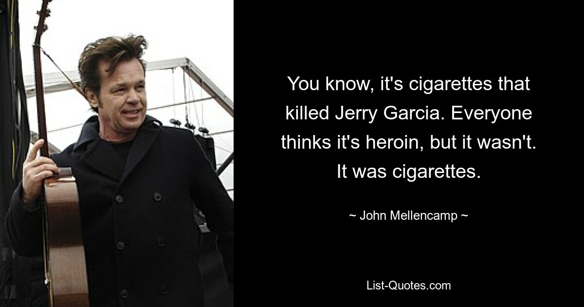 You know, it's cigarettes that killed Jerry Garcia. Everyone thinks it's heroin, but it wasn't. It was cigarettes. — © John Mellencamp