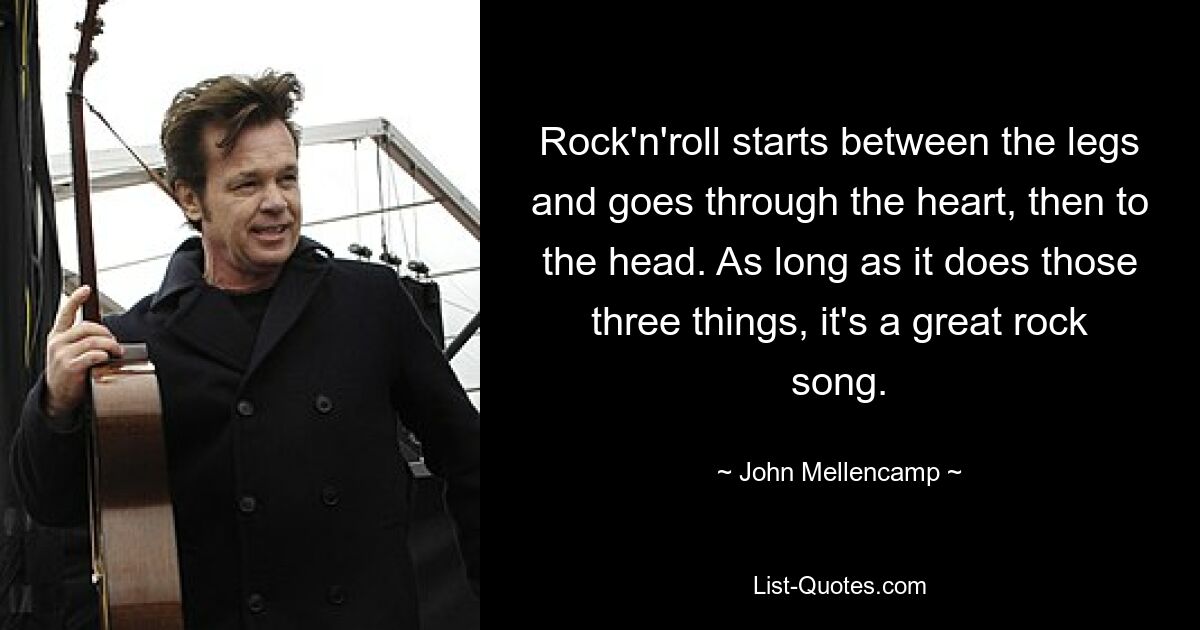 Rock'n'roll starts between the legs and goes through the heart, then to the head. As long as it does those three things, it's a great rock song. — © John Mellencamp