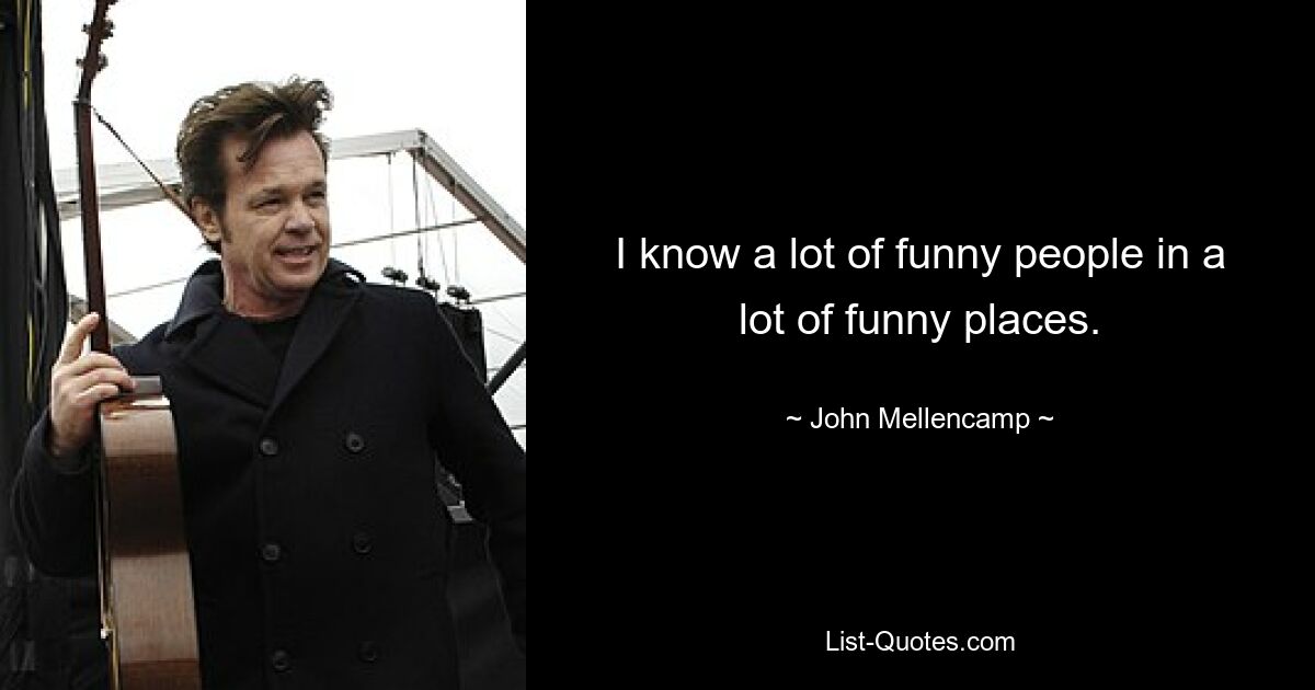 I know a lot of funny people in a lot of funny places. — © John Mellencamp