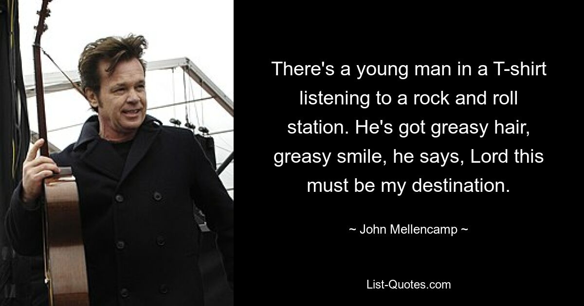 There's a young man in a T-shirt listening to a rock and roll station. He's got greasy hair, greasy smile, he says, Lord this must be my destination. — © John Mellencamp