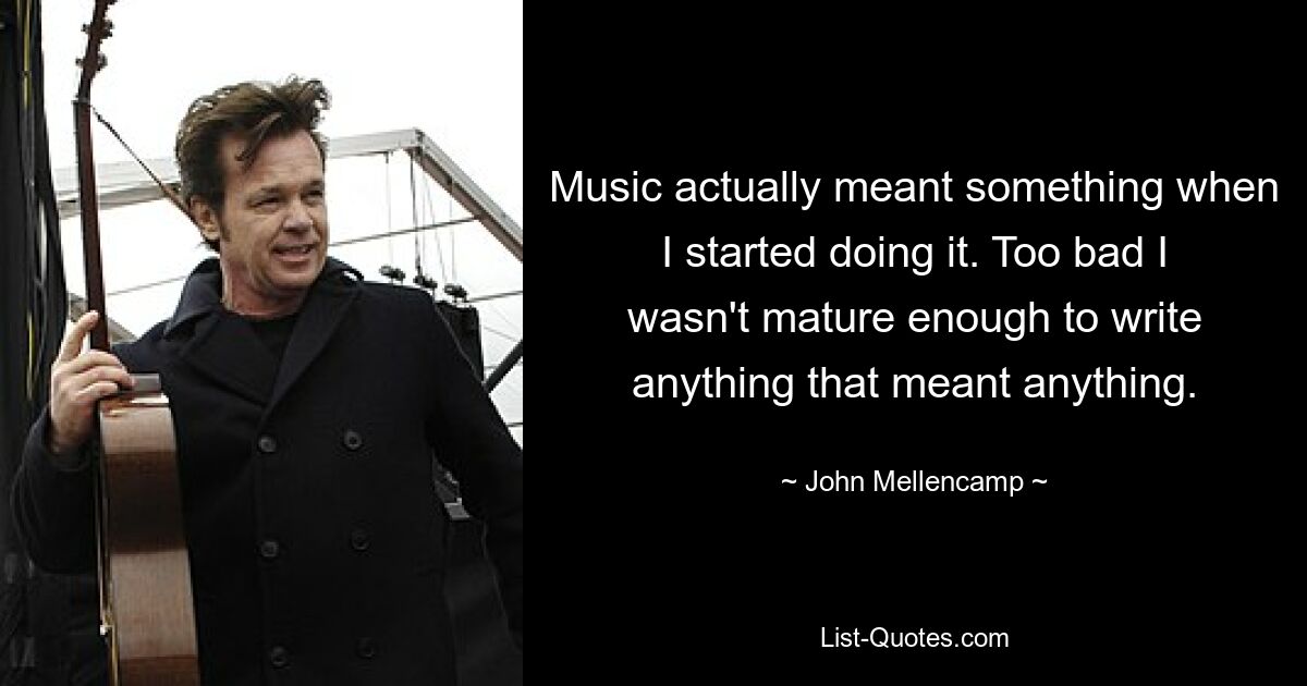 Music actually meant something when I started doing it. Too bad I wasn't mature enough to write anything that meant anything. — © John Mellencamp