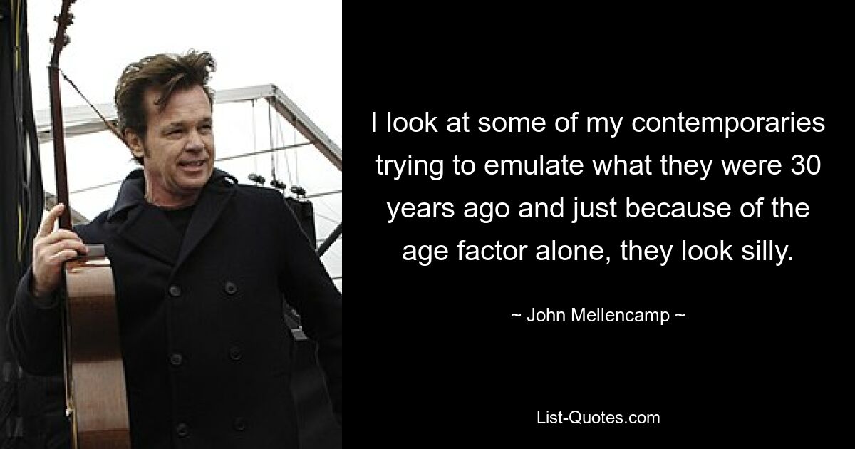 I look at some of my contemporaries trying to emulate what they were 30 years ago and just because of the age factor alone, they look silly. — © John Mellencamp