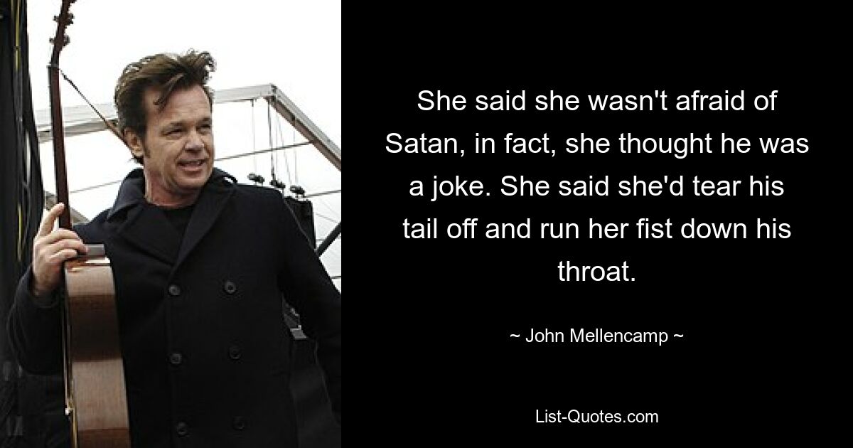 She said she wasn't afraid of Satan, in fact, she thought he was a joke. She said she'd tear his tail off and run her fist down his throat. — © John Mellencamp