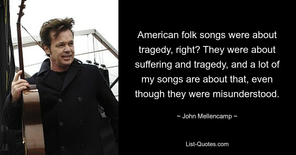 American folk songs were about tragedy, right? They were about suffering and tragedy, and a lot of my songs are about that, even though they were misunderstood. — © John Mellencamp