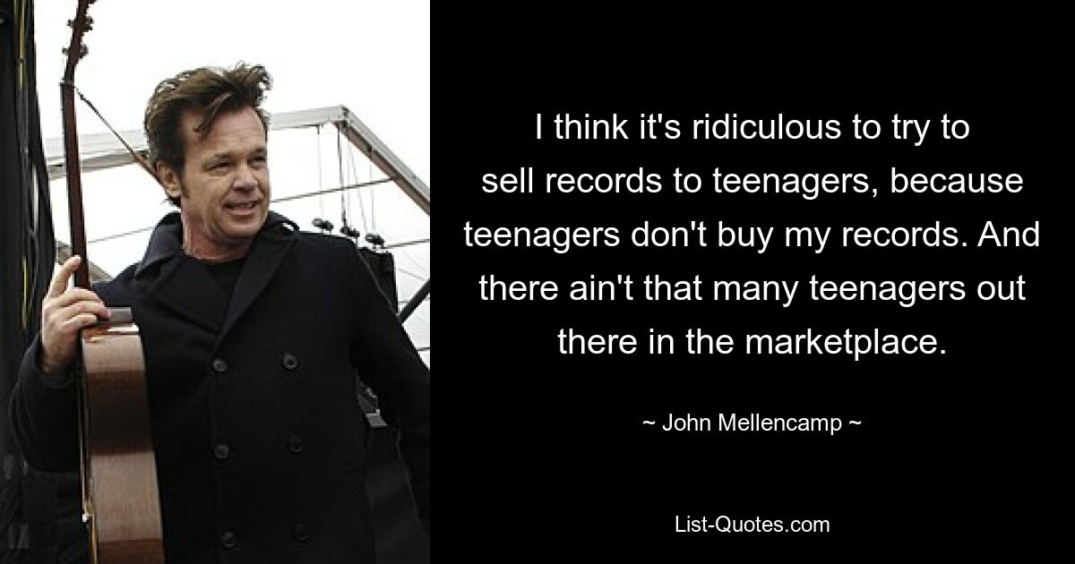 I think it's ridiculous to try to sell records to teenagers, because teenagers don't buy my records. And there ain't that many teenagers out there in the marketplace. — © John Mellencamp