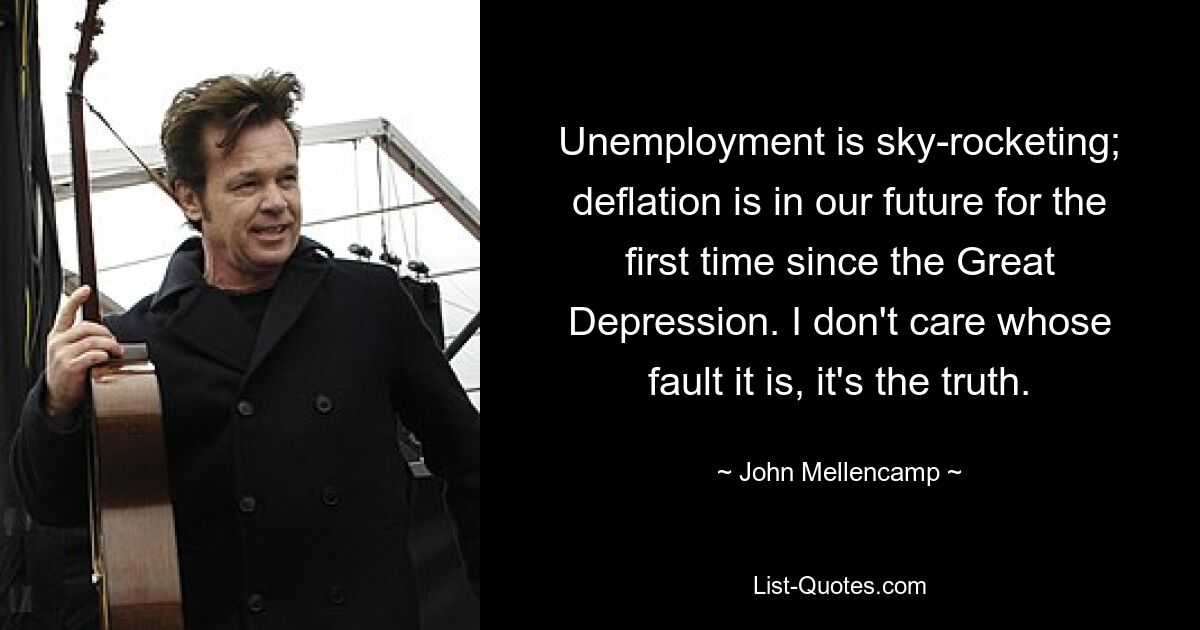 Unemployment is sky-rocketing; deflation is in our future for the first time since the Great Depression. I don't care whose fault it is, it's the truth. — © John Mellencamp