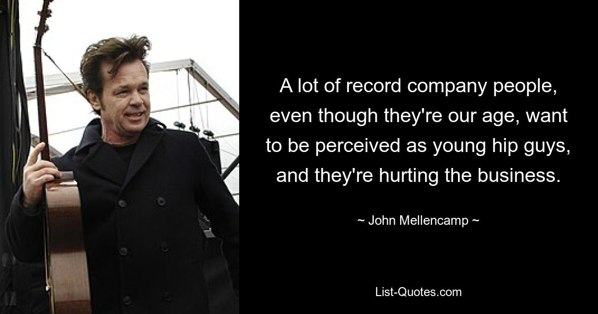 A lot of record company people, even though they're our age, want to be perceived as young hip guys, and they're hurting the business. — © John Mellencamp