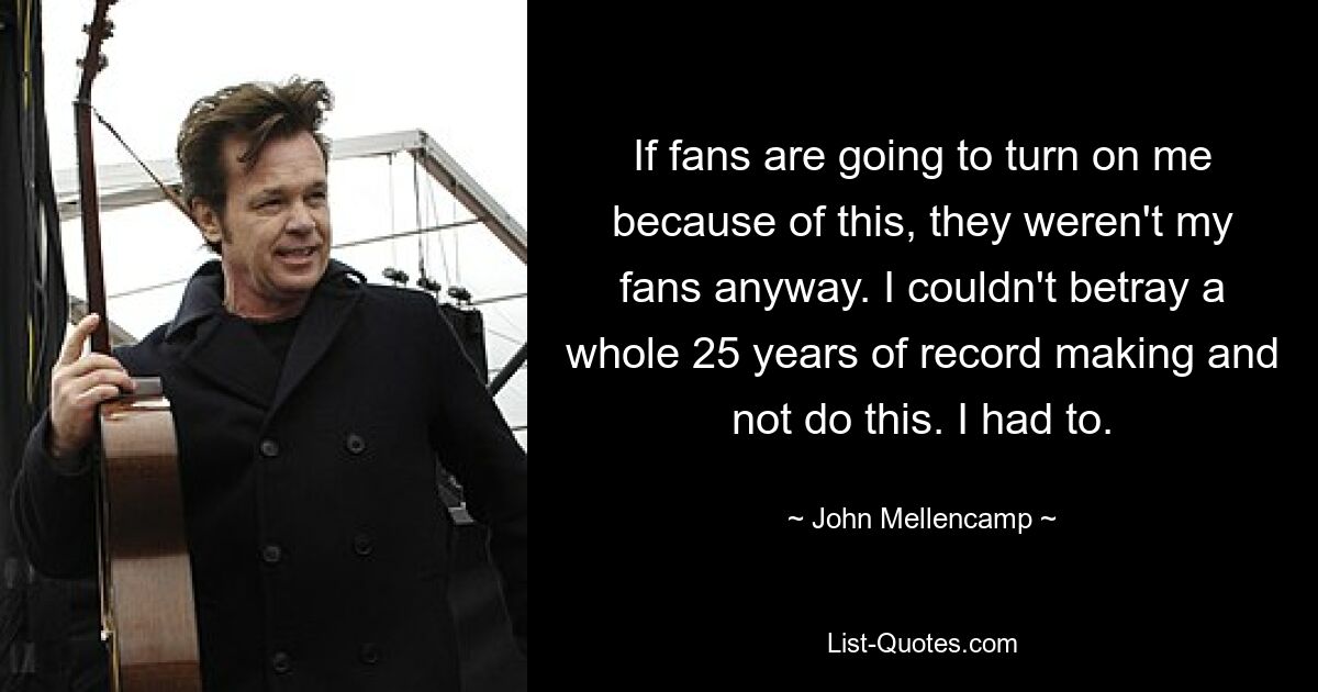 If fans are going to turn on me because of this, they weren't my fans anyway. I couldn't betray a whole 25 years of record making and not do this. I had to. — © John Mellencamp