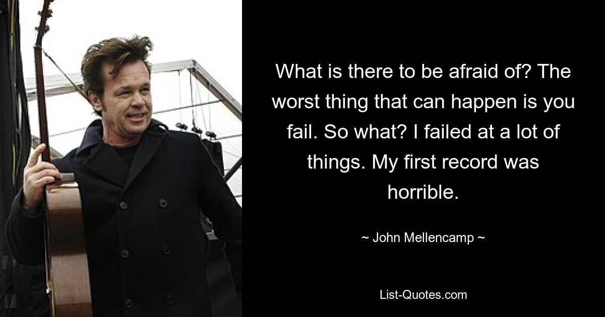 What is there to be afraid of? The worst thing that can happen is you fail. So what? I failed at a lot of things. My first record was horrible. — © John Mellencamp