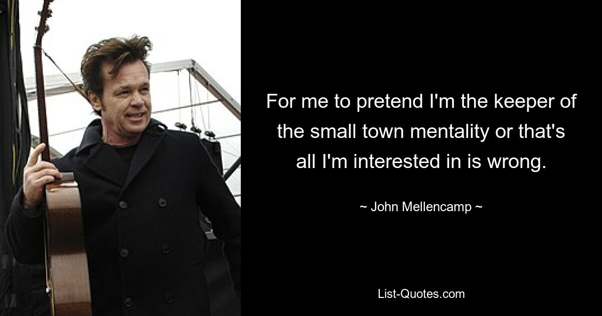 For me to pretend I'm the keeper of the small town mentality or that's all I'm interested in is wrong. — © John Mellencamp