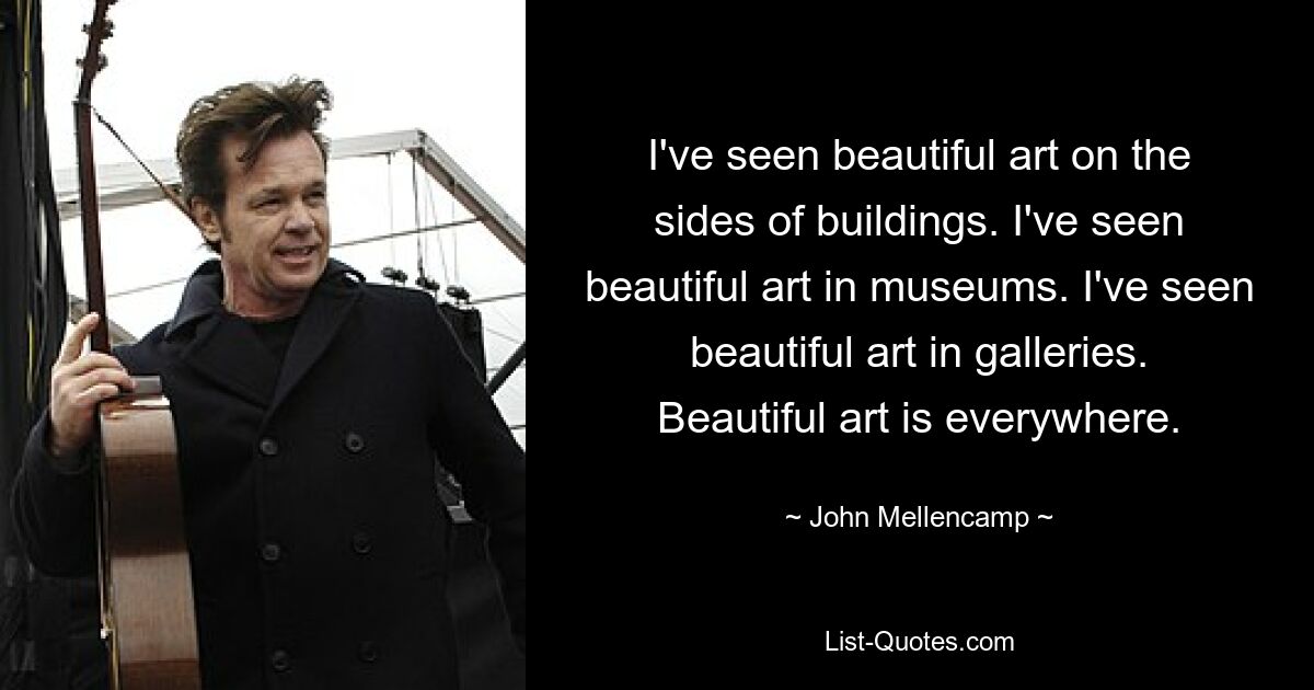 I've seen beautiful art on the sides of buildings. I've seen beautiful art in museums. I've seen beautiful art in galleries. Beautiful art is everywhere. — © John Mellencamp