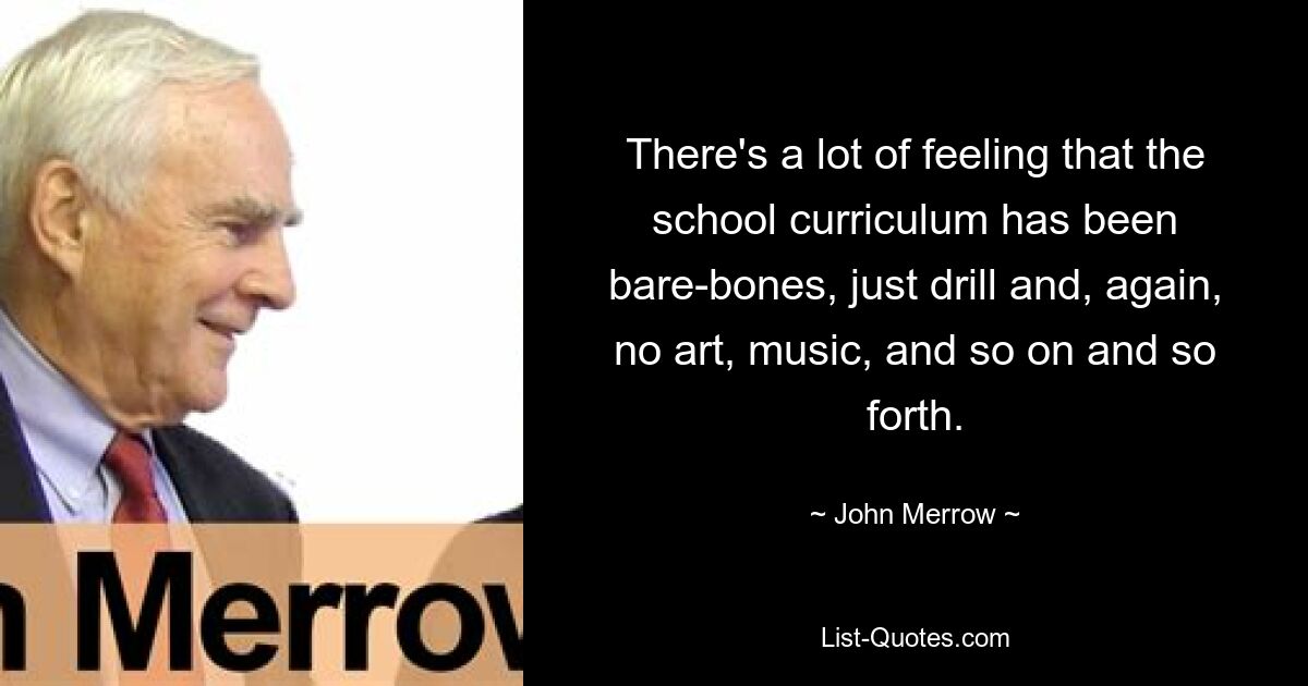 There's a lot of feeling that the school curriculum has been bare-bones, just drill and, again, no art, music, and so on and so forth. — © John Merrow