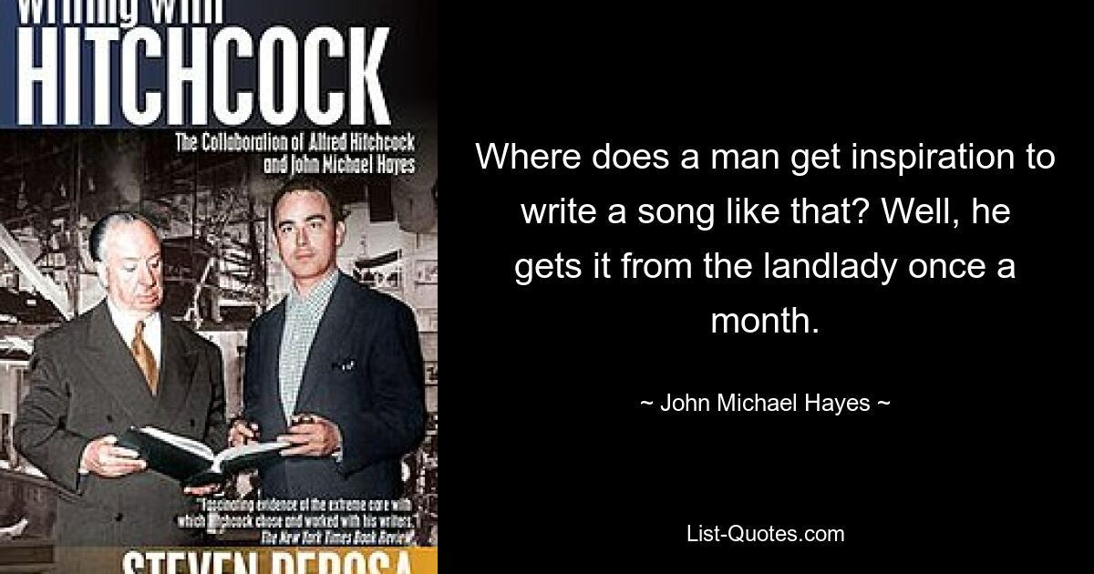 Where does a man get inspiration to write a song like that? Well, he gets it from the landlady once a month. — © John Michael Hayes