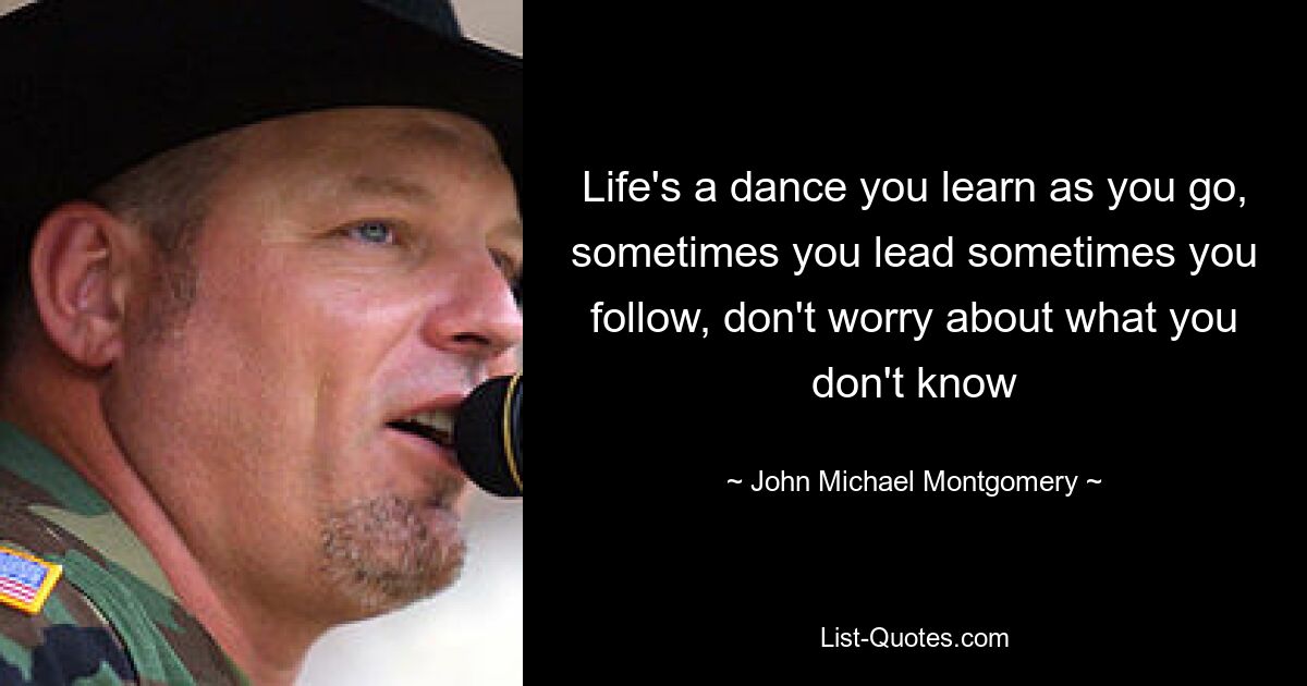 Life's a dance you learn as you go, sometimes you lead sometimes you follow, don't worry about what you don't know — © John Michael Montgomery