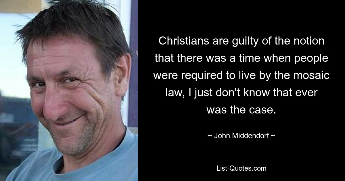 Christians are guilty of the notion that there was a time when people were required to live by the mosaic law, I just don't know that ever was the case. — © John Middendorf